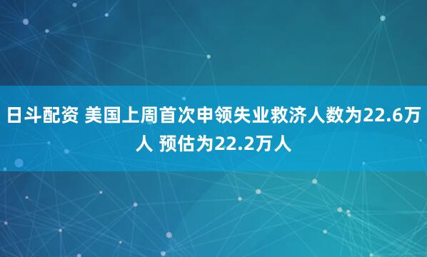 日斗配资 美国上周首次申领失业救济人数为22.6万人 预估为22.2万人