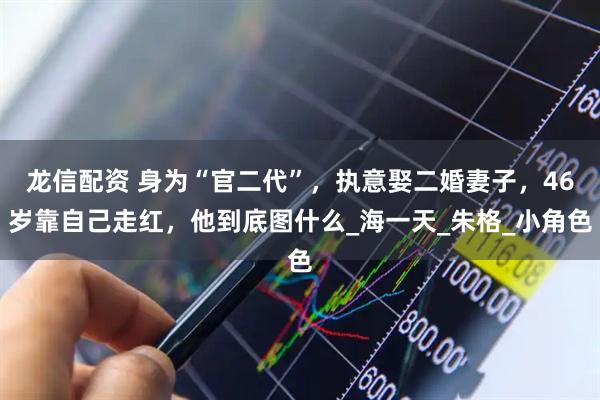 龙信配资 身为“官二代”，执意娶二婚妻子，46岁靠自己走红，他到底图什么_海一天_朱格_小角色