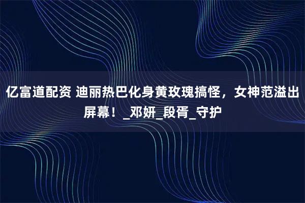 亿富道配资 迪丽热巴化身黄玫瑰搞怪，女神范溢出屏幕！_邓妍_段胥_守护