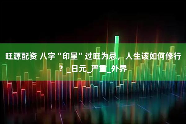 旺源配资 八字“印星”过旺为忌，人生该如何修行？_日元_严重_外界