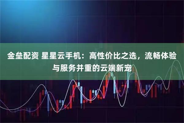 金垒配资 星星云手机：高性价比之选，流畅体验与服务并重的云端新宠
