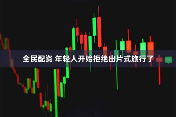 全民配资 年轻人开始拒绝出片式旅行了