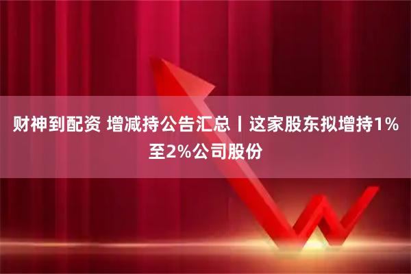 财神到配资 增减持公告汇总丨这家股东拟增持1%至2%公司股份