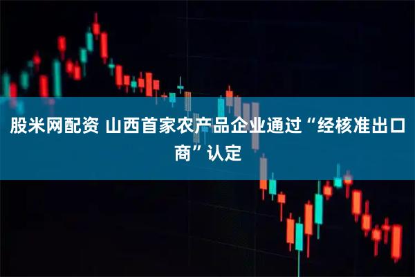 股米网配资 山西首家农产品企业通过“经核准出口商”认定