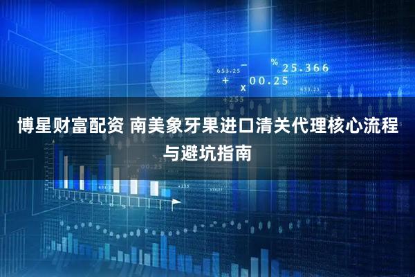 博星财富配资 南美象牙果进口清关代理核心流程与避坑指南