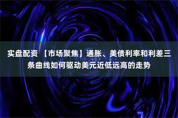 实盘配资 【市场聚焦】通胀、美债利率和利差三条曲线如何驱动美元近低远高的走势