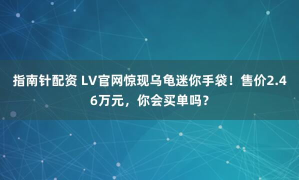 指南针配资 LV官网惊现乌龟迷你手袋！售价2.46万元，你会买单吗？