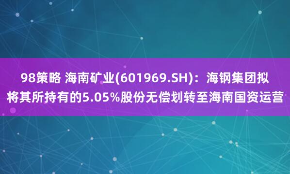 98策略 海南矿业(601969.SH)：海钢集团拟将其所持有的5.05%股份无偿划转至海南国资运营