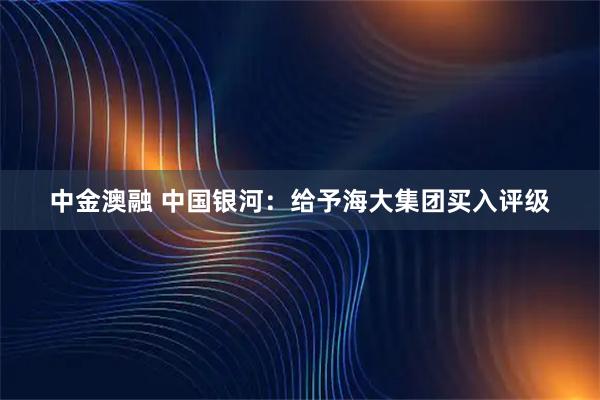 中金澳融 中国银河：给予海大集团买入评级