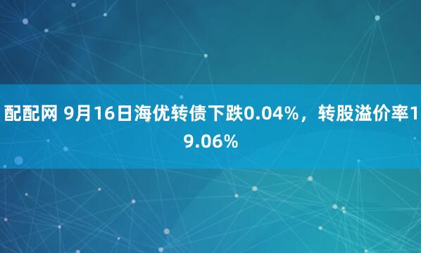 配配网 9月16日海优转债下跌0.04%，转股溢价率19.06%