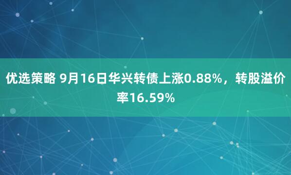 优选策略 9月16日华兴转债上涨0.88%，转股溢价率16.59%