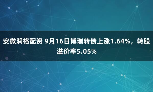 安微润格配资 9月16日博瑞转债上涨1.64%，转股溢价率5.05%