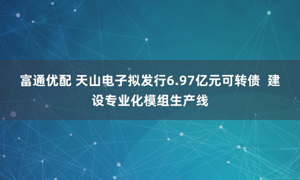富通优配 天山电子拟发行6.97亿元可转债  建设专业化模组生产线