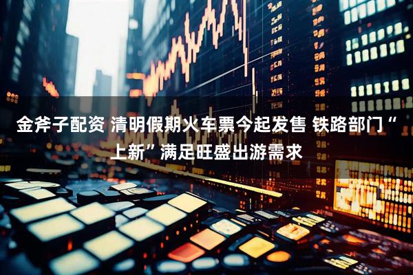 金斧子配资 清明假期火车票今起发售 铁路部门“上新”满足旺盛出游需求